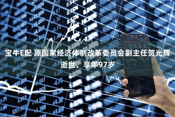 宝牛E配 原国家经济体制改革委员会副主任贺光辉逝世，享年97岁
