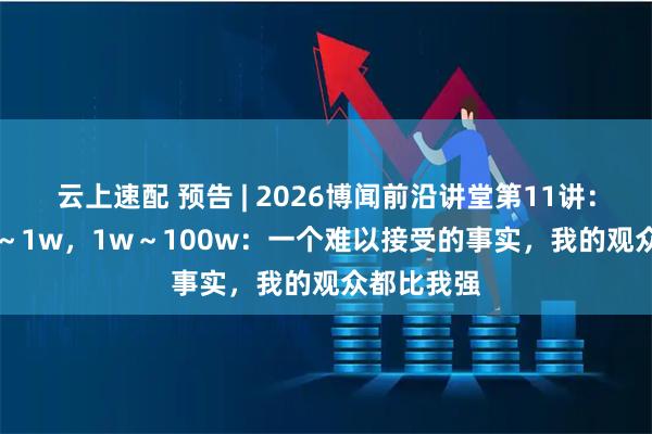 云上速配 预告 | 2026博闻前沿讲堂第11讲：0～1 ，1～1w，1w～100w：一个难以接受的事实，我的观众都比我强
